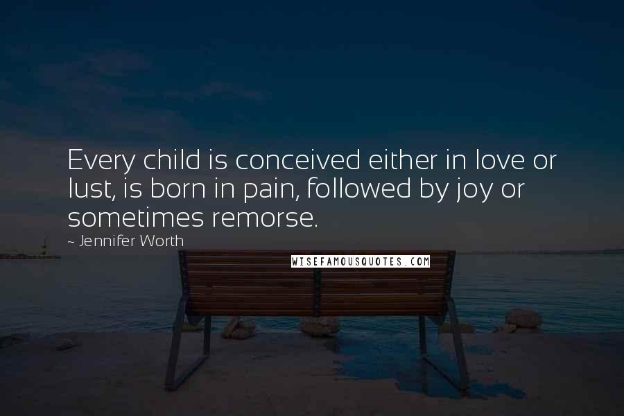 Jennifer Worth Quotes: Every child is conceived either in love or lust, is born in pain, followed by joy or sometimes remorse.