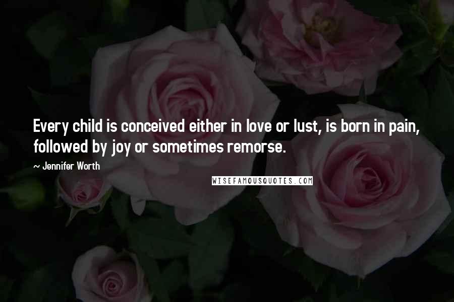 Jennifer Worth Quotes: Every child is conceived either in love or lust, is born in pain, followed by joy or sometimes remorse.