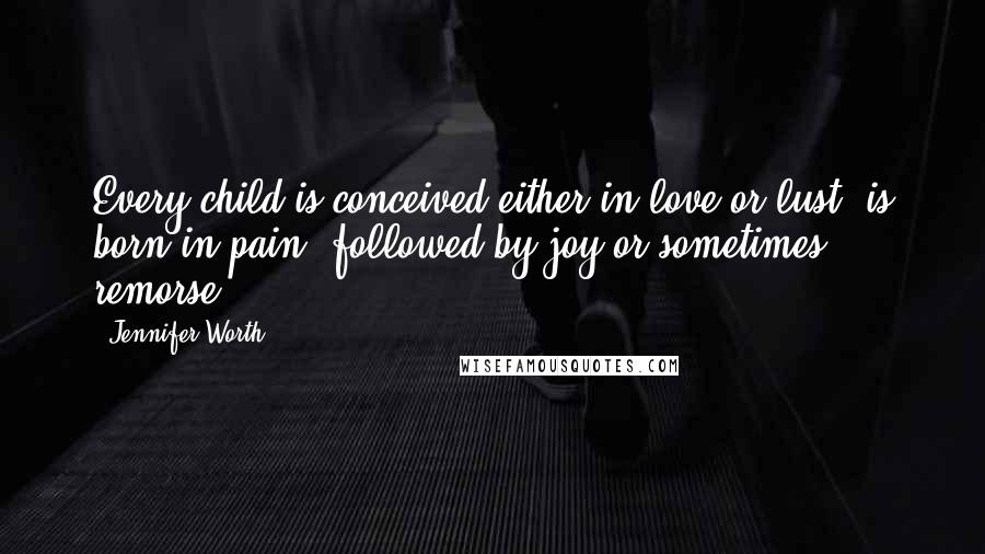 Jennifer Worth Quotes: Every child is conceived either in love or lust, is born in pain, followed by joy or sometimes remorse.