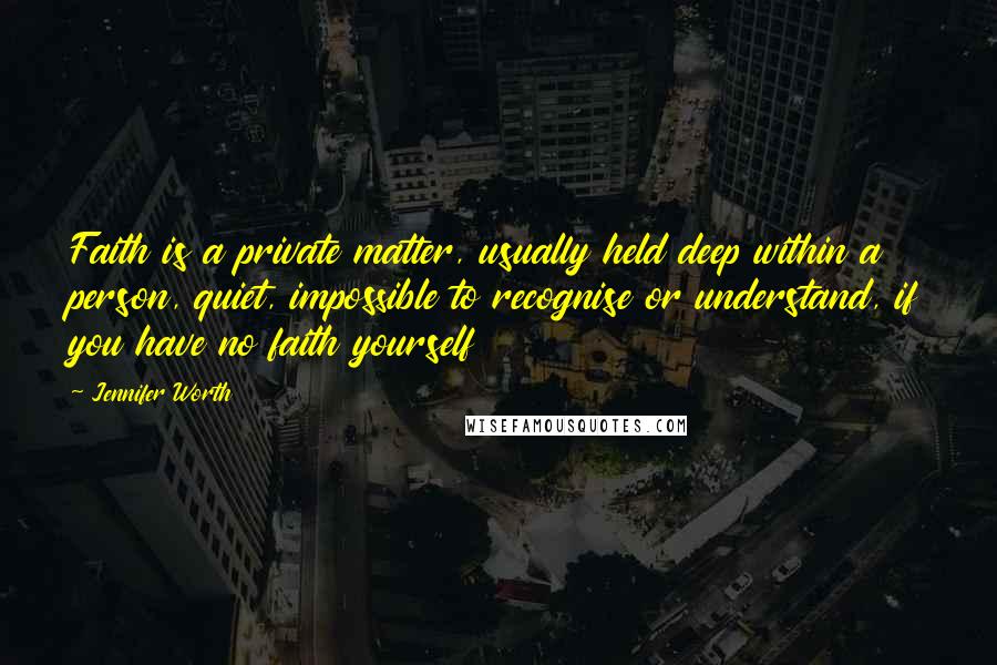 Jennifer Worth Quotes: Faith is a private matter, usually held deep within a person, quiet, impossible to recognise or understand, if you have no faith yourself