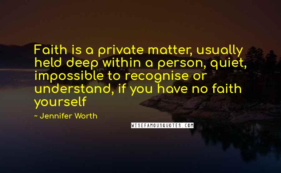 Jennifer Worth Quotes: Faith is a private matter, usually held deep within a person, quiet, impossible to recognise or understand, if you have no faith yourself