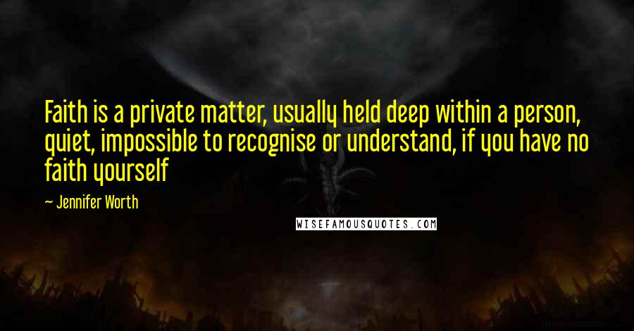 Jennifer Worth Quotes: Faith is a private matter, usually held deep within a person, quiet, impossible to recognise or understand, if you have no faith yourself