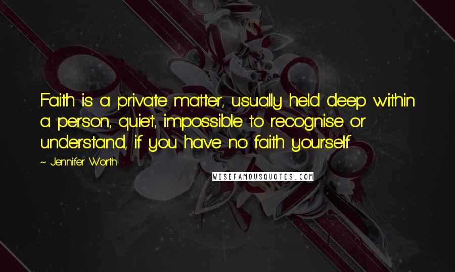 Jennifer Worth Quotes: Faith is a private matter, usually held deep within a person, quiet, impossible to recognise or understand, if you have no faith yourself