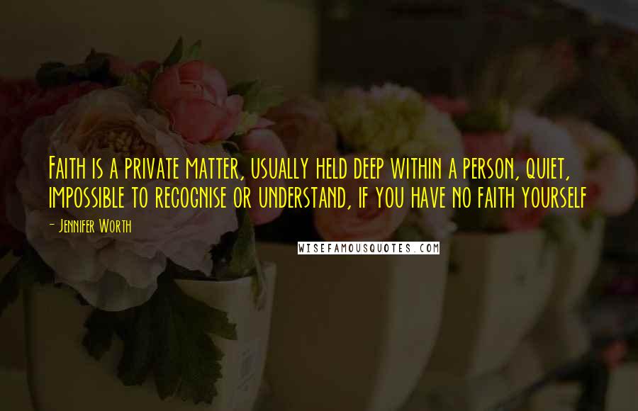 Jennifer Worth Quotes: Faith is a private matter, usually held deep within a person, quiet, impossible to recognise or understand, if you have no faith yourself