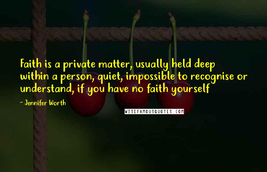 Jennifer Worth Quotes: Faith is a private matter, usually held deep within a person, quiet, impossible to recognise or understand, if you have no faith yourself