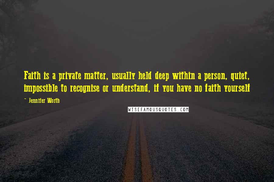 Jennifer Worth Quotes: Faith is a private matter, usually held deep within a person, quiet, impossible to recognise or understand, if you have no faith yourself