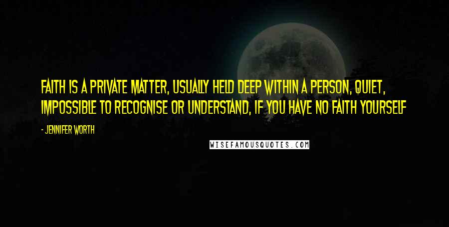 Jennifer Worth Quotes: Faith is a private matter, usually held deep within a person, quiet, impossible to recognise or understand, if you have no faith yourself