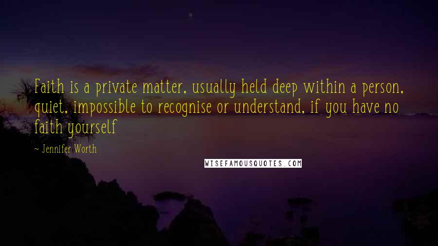 Jennifer Worth Quotes: Faith is a private matter, usually held deep within a person, quiet, impossible to recognise or understand, if you have no faith yourself