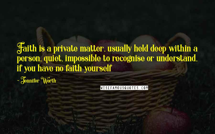 Jennifer Worth Quotes: Faith is a private matter, usually held deep within a person, quiet, impossible to recognise or understand, if you have no faith yourself