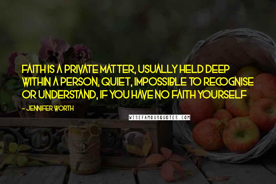 Jennifer Worth Quotes: Faith is a private matter, usually held deep within a person, quiet, impossible to recognise or understand, if you have no faith yourself