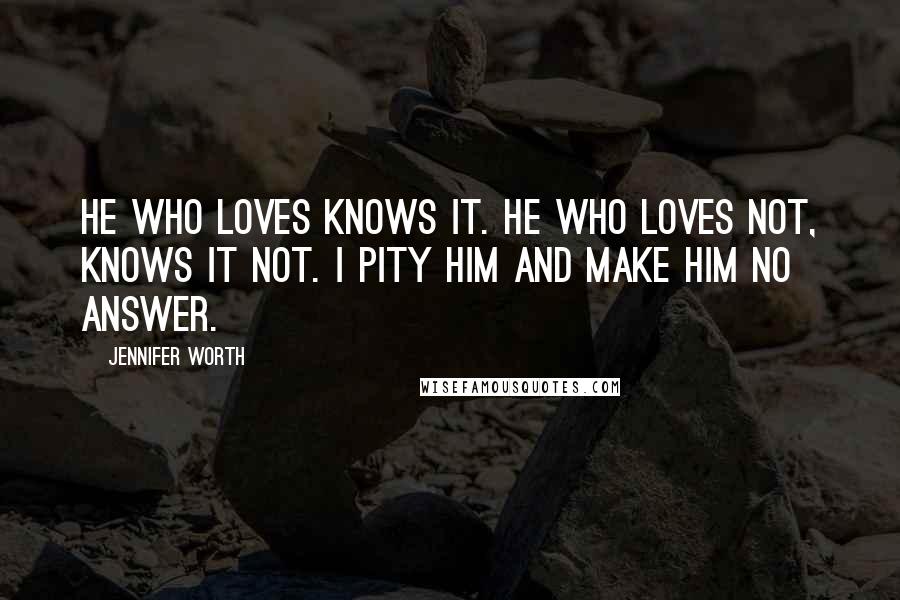 Jennifer Worth Quotes: He who loves knows it. He who loves not, knows it not. I pity him and make him no answer.