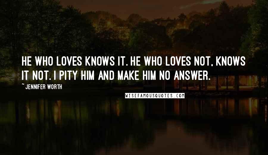 Jennifer Worth Quotes: He who loves knows it. He who loves not, knows it not. I pity him and make him no answer.