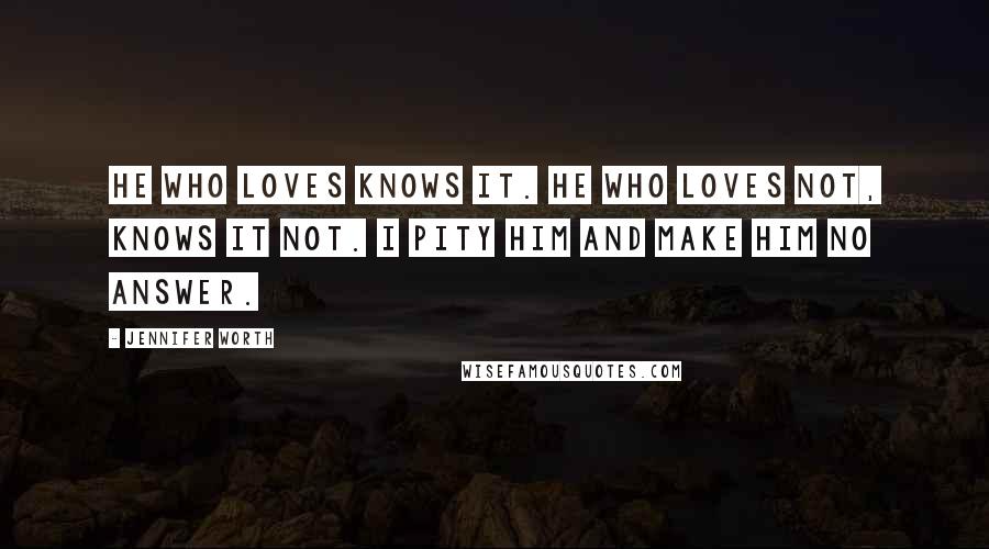 Jennifer Worth Quotes: He who loves knows it. He who loves not, knows it not. I pity him and make him no answer.