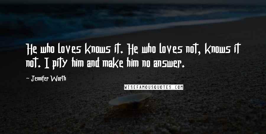 Jennifer Worth Quotes: He who loves knows it. He who loves not, knows it not. I pity him and make him no answer.