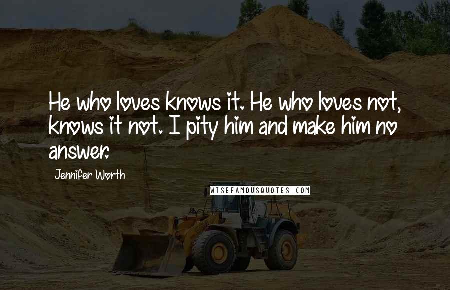 Jennifer Worth Quotes: He who loves knows it. He who loves not, knows it not. I pity him and make him no answer.