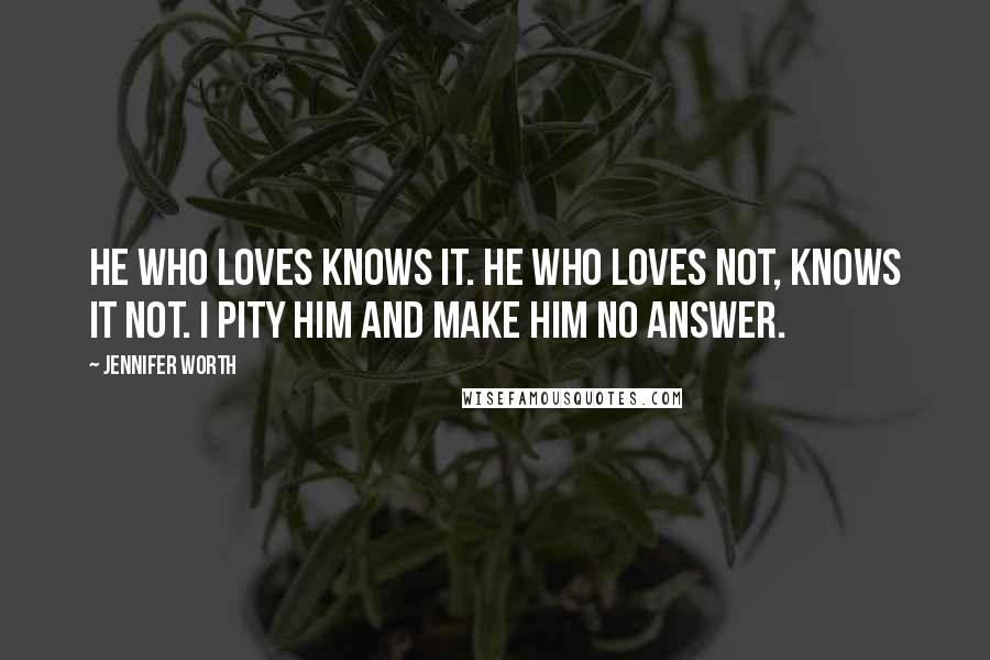 Jennifer Worth Quotes: He who loves knows it. He who loves not, knows it not. I pity him and make him no answer.