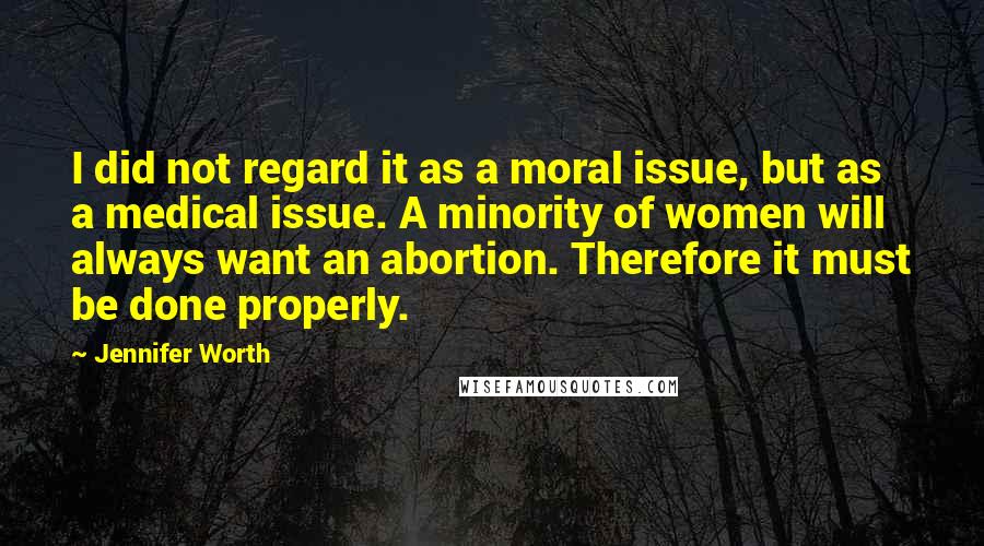 Jennifer Worth Quotes: I did not regard it as a moral issue, but as a medical issue. A minority of women will always want an abortion. Therefore it must be done properly.