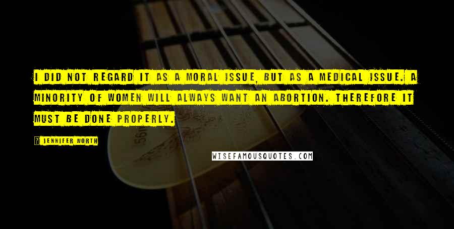 Jennifer Worth Quotes: I did not regard it as a moral issue, but as a medical issue. A minority of women will always want an abortion. Therefore it must be done properly.