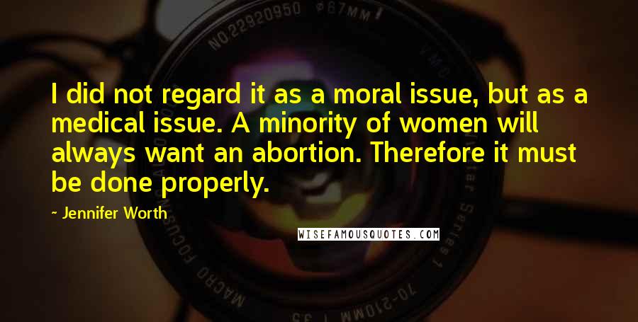 Jennifer Worth Quotes: I did not regard it as a moral issue, but as a medical issue. A minority of women will always want an abortion. Therefore it must be done properly.