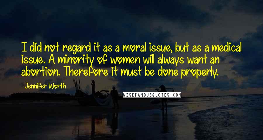 Jennifer Worth Quotes: I did not regard it as a moral issue, but as a medical issue. A minority of women will always want an abortion. Therefore it must be done properly.