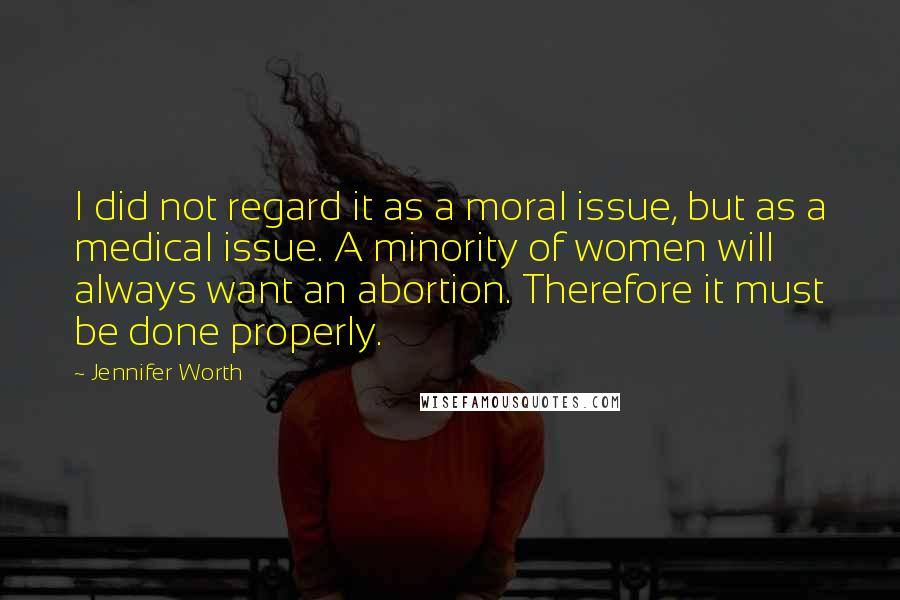 Jennifer Worth Quotes: I did not regard it as a moral issue, but as a medical issue. A minority of women will always want an abortion. Therefore it must be done properly.