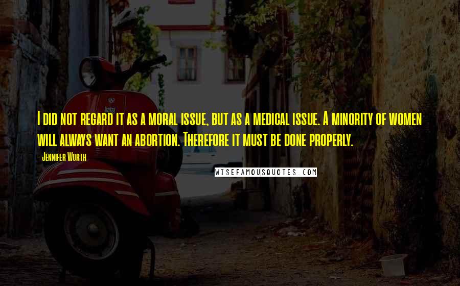 Jennifer Worth Quotes: I did not regard it as a moral issue, but as a medical issue. A minority of women will always want an abortion. Therefore it must be done properly.