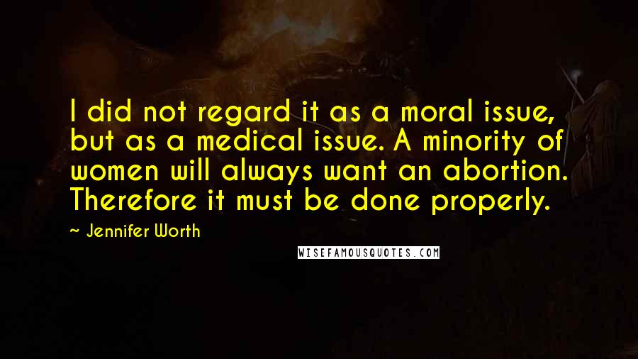 Jennifer Worth Quotes: I did not regard it as a moral issue, but as a medical issue. A minority of women will always want an abortion. Therefore it must be done properly.