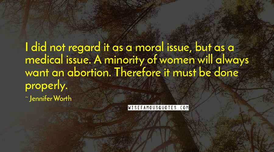 Jennifer Worth Quotes: I did not regard it as a moral issue, but as a medical issue. A minority of women will always want an abortion. Therefore it must be done properly.