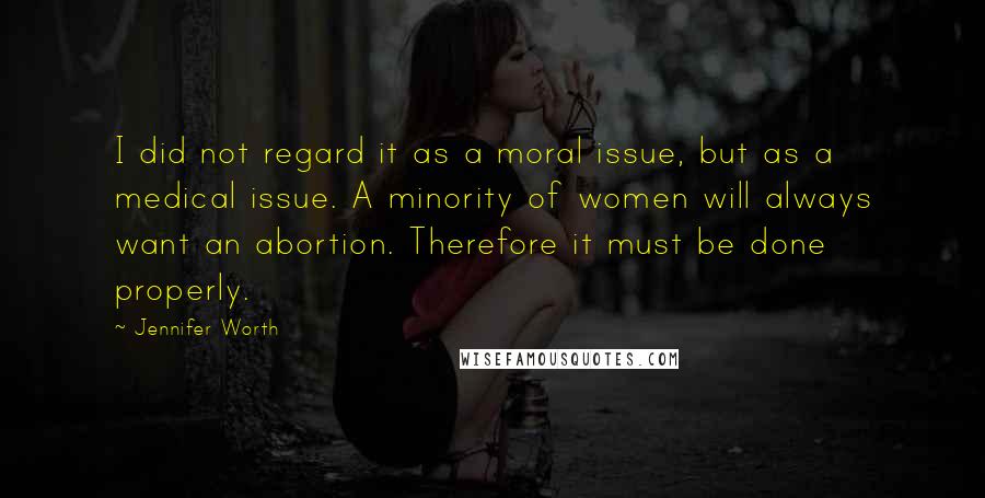 Jennifer Worth Quotes: I did not regard it as a moral issue, but as a medical issue. A minority of women will always want an abortion. Therefore it must be done properly.