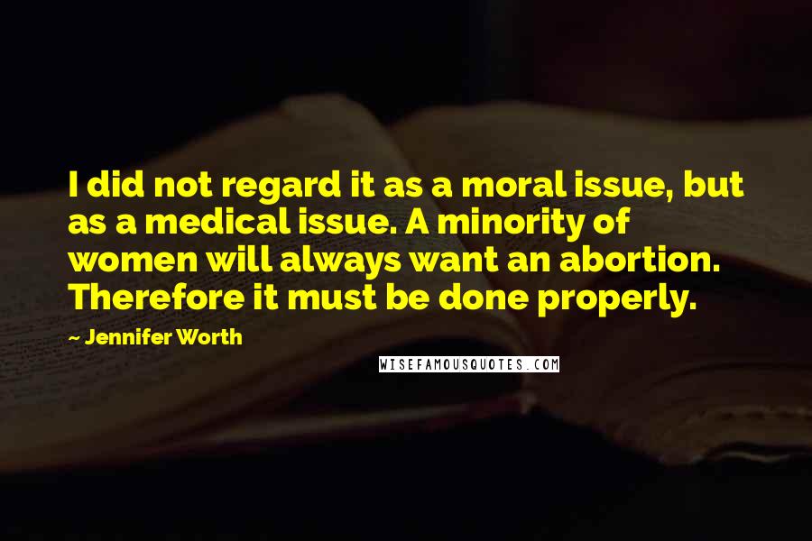 Jennifer Worth Quotes: I did not regard it as a moral issue, but as a medical issue. A minority of women will always want an abortion. Therefore it must be done properly.