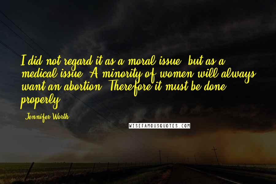 Jennifer Worth Quotes: I did not regard it as a moral issue, but as a medical issue. A minority of women will always want an abortion. Therefore it must be done properly.