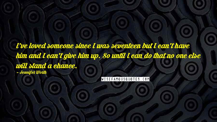 Jennifer Worth Quotes: I've loved someone since I was seventeen but I can't have him and I can't give him up. So until I can do that no one else will stand a chance.