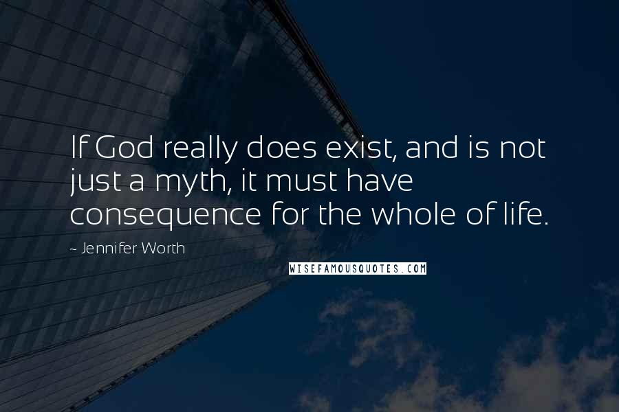 Jennifer Worth Quotes: If God really does exist, and is not just a myth, it must have consequence for the whole of life.