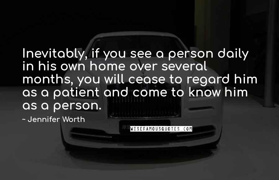 Jennifer Worth Quotes: Inevitably, if you see a person daily in his own home over several months, you will cease to regard him as a patient and come to know him as a person.