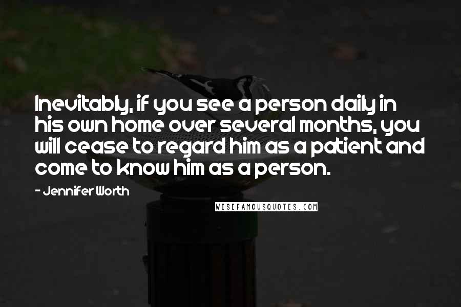 Jennifer Worth Quotes: Inevitably, if you see a person daily in his own home over several months, you will cease to regard him as a patient and come to know him as a person.
