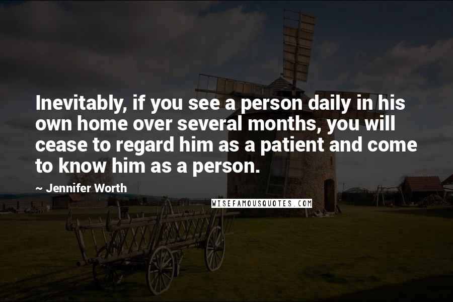 Jennifer Worth Quotes: Inevitably, if you see a person daily in his own home over several months, you will cease to regard him as a patient and come to know him as a person.