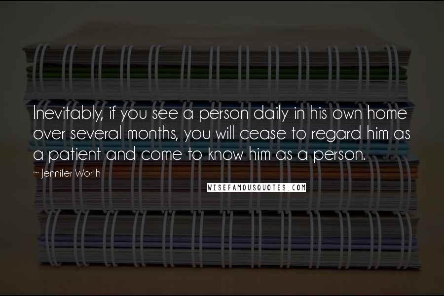 Jennifer Worth Quotes: Inevitably, if you see a person daily in his own home over several months, you will cease to regard him as a patient and come to know him as a person.
