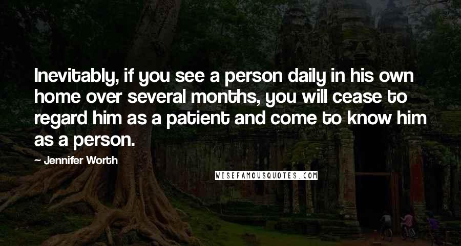 Jennifer Worth Quotes: Inevitably, if you see a person daily in his own home over several months, you will cease to regard him as a patient and come to know him as a person.