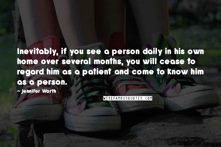 Jennifer Worth Quotes: Inevitably, if you see a person daily in his own home over several months, you will cease to regard him as a patient and come to know him as a person.