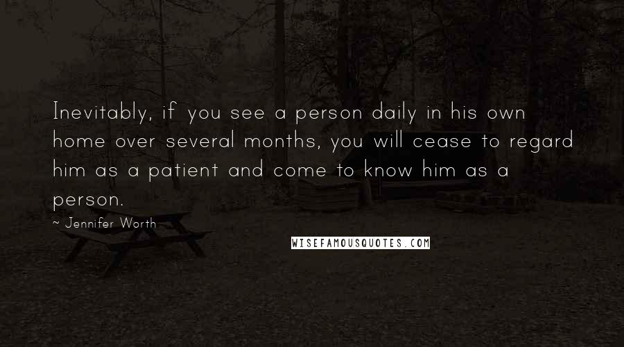 Jennifer Worth Quotes: Inevitably, if you see a person daily in his own home over several months, you will cease to regard him as a patient and come to know him as a person.