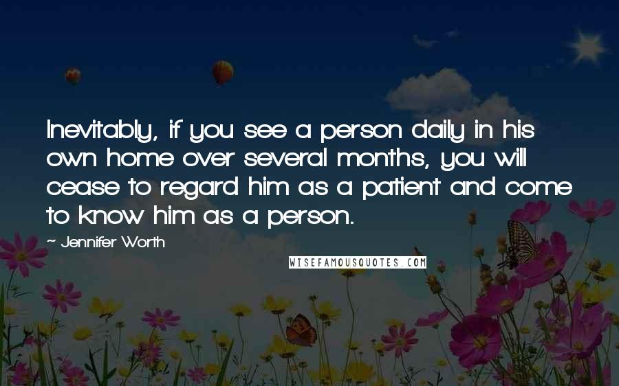Jennifer Worth Quotes: Inevitably, if you see a person daily in his own home over several months, you will cease to regard him as a patient and come to know him as a person.
