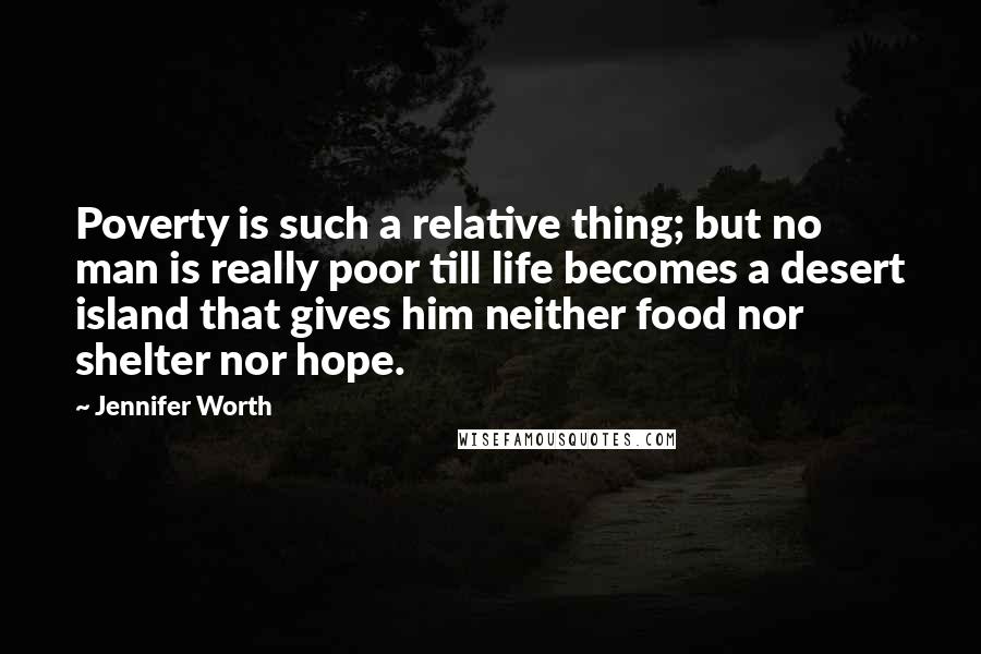 Jennifer Worth Quotes: Poverty is such a relative thing; but no man is really poor till life becomes a desert island that gives him neither food nor shelter nor hope.