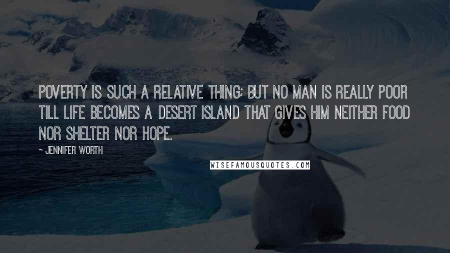 Jennifer Worth Quotes: Poverty is such a relative thing; but no man is really poor till life becomes a desert island that gives him neither food nor shelter nor hope.