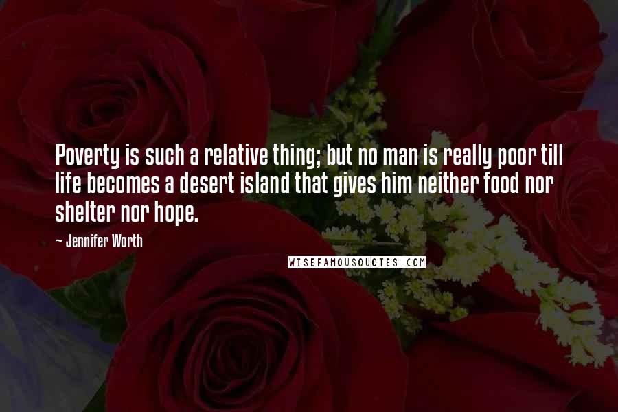 Jennifer Worth Quotes: Poverty is such a relative thing; but no man is really poor till life becomes a desert island that gives him neither food nor shelter nor hope.