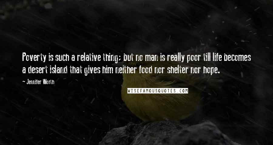 Jennifer Worth Quotes: Poverty is such a relative thing; but no man is really poor till life becomes a desert island that gives him neither food nor shelter nor hope.