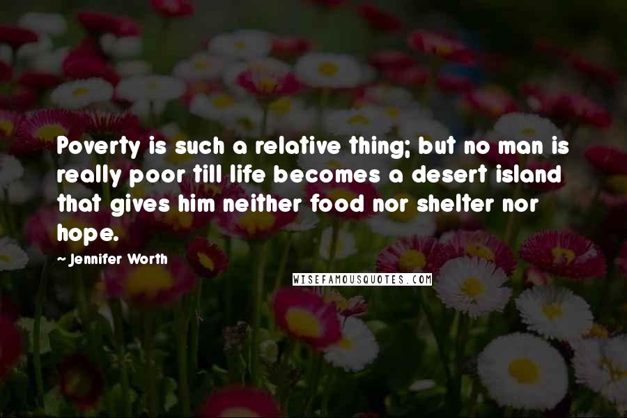 Jennifer Worth Quotes: Poverty is such a relative thing; but no man is really poor till life becomes a desert island that gives him neither food nor shelter nor hope.