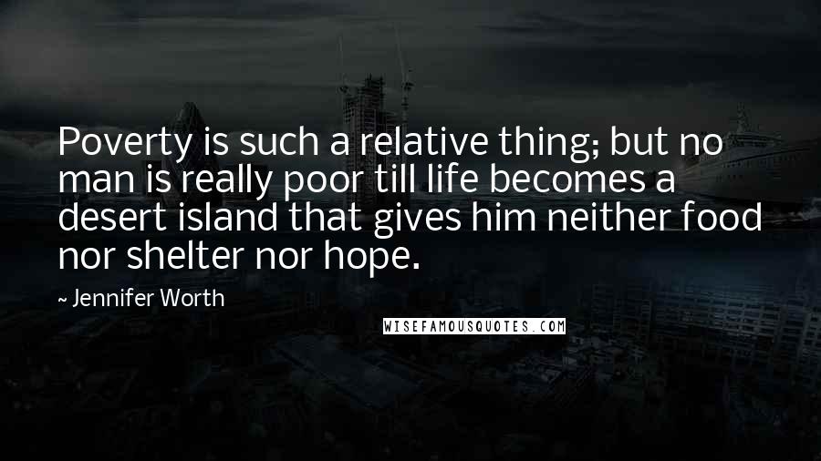 Jennifer Worth Quotes: Poverty is such a relative thing; but no man is really poor till life becomes a desert island that gives him neither food nor shelter nor hope.