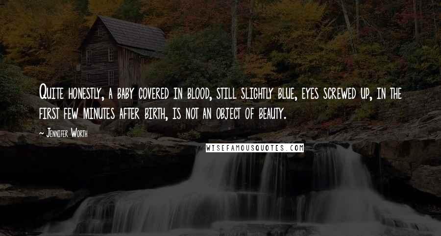 Jennifer Worth Quotes: Quite honestly, a baby covered in blood, still slightly blue, eyes screwed up, in the first few minutes after birth, is not an object of beauty.