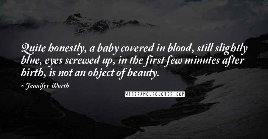 Jennifer Worth Quotes: Quite honestly, a baby covered in blood, still slightly blue, eyes screwed up, in the first few minutes after birth, is not an object of beauty.