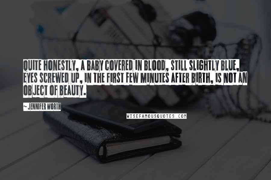 Jennifer Worth Quotes: Quite honestly, a baby covered in blood, still slightly blue, eyes screwed up, in the first few minutes after birth, is not an object of beauty.